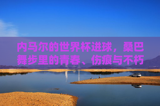内马尔的世界杯进球，桑巴舞步里的青春、伤痕与不朽，内马尔的世界杯进球，桑巴舞步里的青春、伤痕与不朽