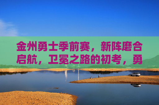 金州勇士季前赛,新阵磨合启航,卫冕之路的初考,勇士季前赛,新阵磨合启航,卫冕初考