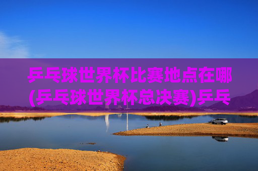 乒乓球世界杯比赛地点在哪(乒乓球世界杯总决赛)乒乓球世界杯总决赛比赛地点在哪？