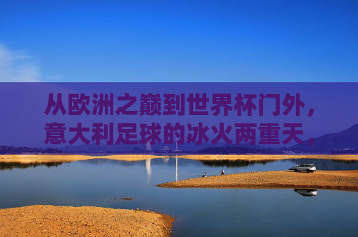 从欧洲之巅到世界杯门外,意大利足球的冰火两重天,欧洲之巅到世界杯门外,意大利足球的冰火两重天