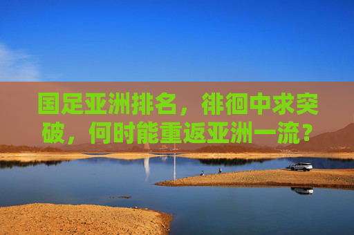 国足亚洲排名，徘徊中求突破，何时能重返亚洲一流？国足徘徊求突破，何时重返亚洲一流？
