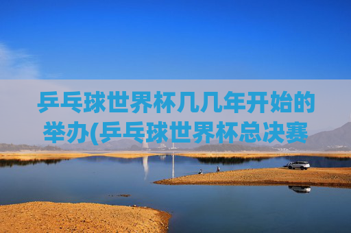 乒乓球世界杯几几年开始的举办(乒乓球世界杯总决赛)乒乓球世界杯的起始举办