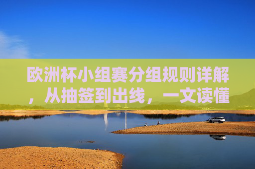 欧洲杯小组赛分组规则详解，从抽签到出线，一文读懂赛制，欧洲杯小组赛赛制详解，抽签到出线全流程