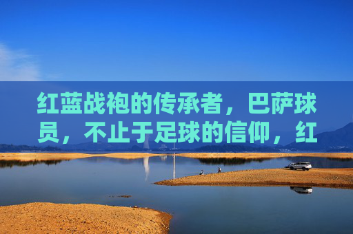 红蓝战袍的传承者，巴萨球员，不止于足球的信仰，红蓝战袍的传承者，不止于足球的信仰