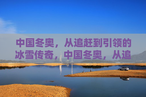 中国冬奥,从追赶到引领的冰雪传奇,中国冬奥,从追赶到引领的冰雪传奇