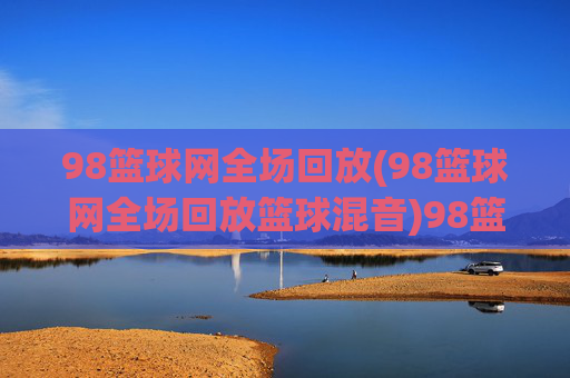 98篮球网全场回放(98篮球网全场回放篮球混音)98篮球网全场回放（篮球混音）