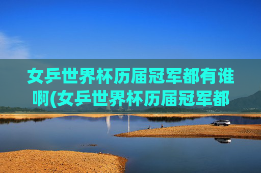 女乒世界杯历届冠军都有谁啊(女乒世界杯历届冠军都有谁啊视频)