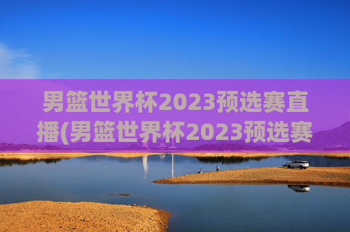 男篮世界杯2023预选赛直播(男篮世界杯2023预选赛直播视频)