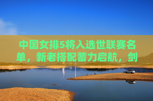 中国女排5将入选世联赛名单，新老搭配蓄力启航，剑指国际赛场新突破，中国女排5将入选世联赛 新老搭配剑指新突破