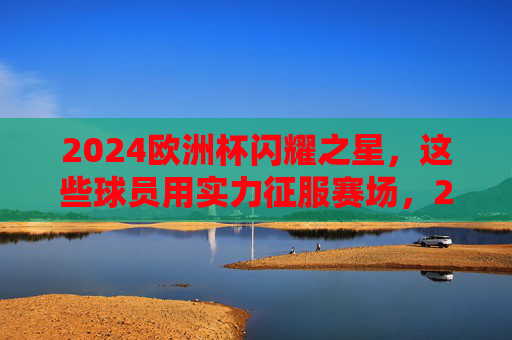 2024欧洲杯闪耀之星，这些球员用实力征服赛场，2024欧洲杯闪耀之星，实力征服赛场