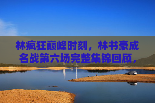 林疯狂巅峰时刻,林书豪成名战第六场完整集锦回顾,林书豪成名战第六场巅峰时刻完整集锦回顾