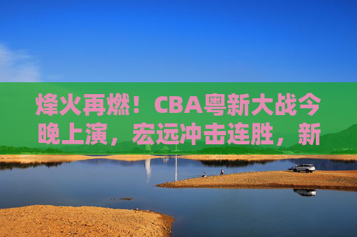 烽火再燃！CBA粤新大战今晚上演，宏远冲击连胜，新疆誓破主场魔咒？