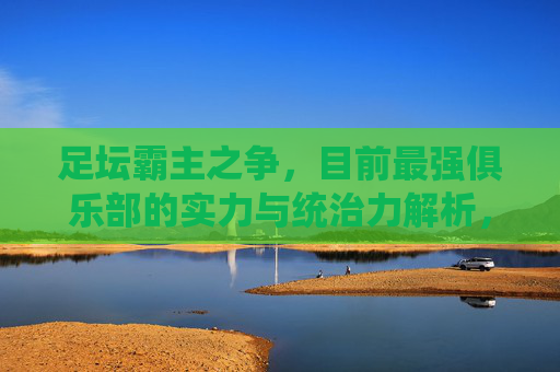 足坛霸主之争,目前最强俱乐部的实力与统治力解析,足坛霸主之争,最强俱乐部实力与统治力解析