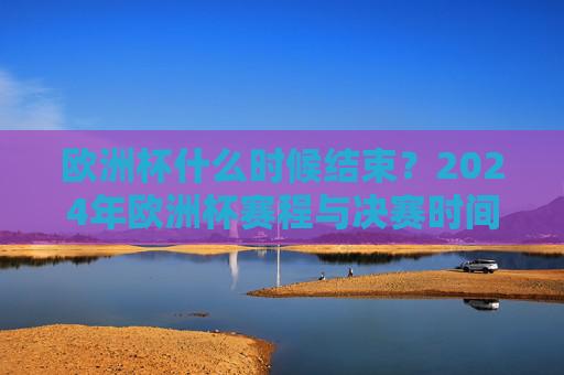 欧洲杯什么时候结束？2024年欧洲杯赛程与决赛时间全解析，2024年欧洲杯赛程与决赛时间全解析