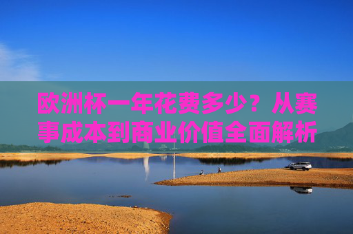 欧洲杯一年花费多少？从赛事成本到商业价值全面解析，欧洲杯赛事成本与商业价值全解析
