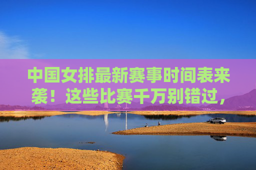 中国女排最新赛事时间表来袭!这些比赛千万别错过,中国女排最新赛事时间表来袭!这些比赛千万别错过