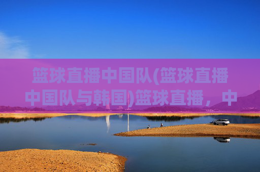 篮球直播中国队(篮球直播中国队与韩国)篮球直播,中国队对阵韩国