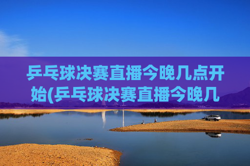 乒乓球决赛直播今晚几点开始(乒乓球决赛直播今晚几点开始四强)