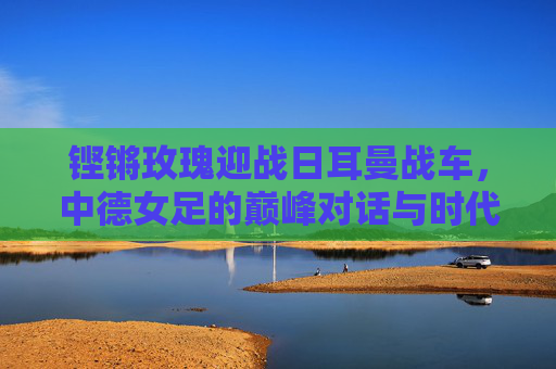铿锵玫瑰迎战日耳曼战车，中德女足的巅峰对话与时代回响，铿锵玫瑰迎战日耳曼战车，巅峰对话的时代回响