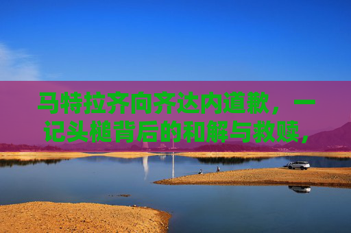 马特拉齐向齐达内道歉,一记头槌背后的和解与救赎,一记头槌背后的救赎,马特拉齐的和解