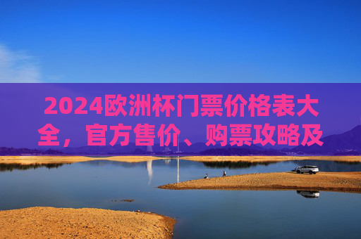 2024欧洲杯门票价格表大全，官方售价、购票攻略及注意事项，2024欧洲杯门票价格表大全，官方售价、购票攻略及注意事项