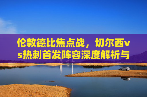 伦敦德比焦点战,切尔西vs热刺首发阵容深度解析与战术碰撞,伦敦德比焦点战,切尔西vs热刺首发解析与战术碰撞