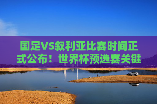 国足VS叙利亚比赛时间正式公布！世界杯预选赛关键战来袭，球迷速来围观，国足VS叙利亚世界杯预选赛关键战时间正式公布！