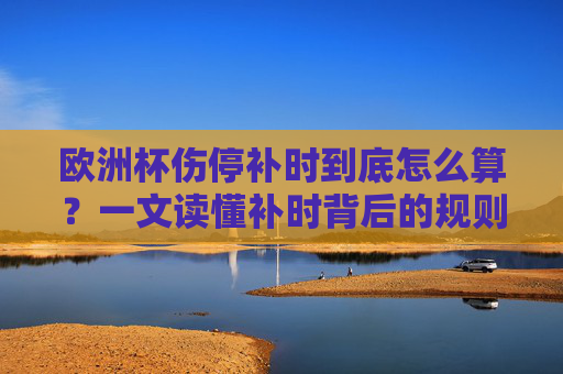 欧洲杯伤停补时到底怎么算?一文读懂补时背后的规则与门道