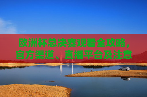 欧洲杯总决赛观看全攻略,官方渠道、直播平台及注意事项,欧洲杯总决赛观看全攻略,官方渠道、直播平台及注意事项