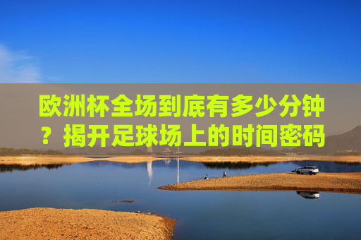 欧洲杯全场到底有多少分钟？揭开足球场上的时间密码，欧洲杯全场多少分钟？足球场时间密码揭秘