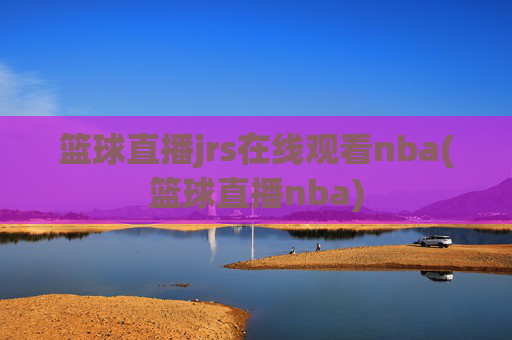 篮球直播jrs在线观看nba(篮球直播nba)