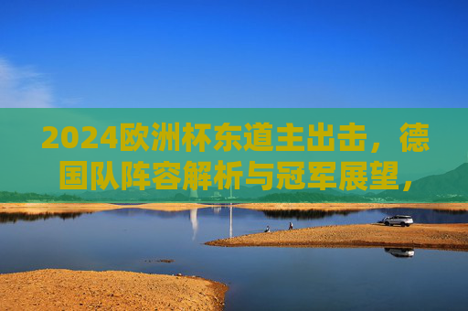 2024欧洲杯东道主出击，德国队阵容解析与冠军展望，2024欧洲杯东道主出击，德国队阵容解析与冠军展望
