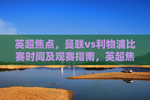 英超焦点，曼联vs利物浦比赛时间及观赛指南，英超焦点，曼联vs利物浦比赛时间及观赛指南