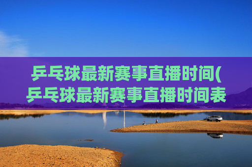 乒乓球最新赛事直播时间(乒乓球最新赛事直播时间表)