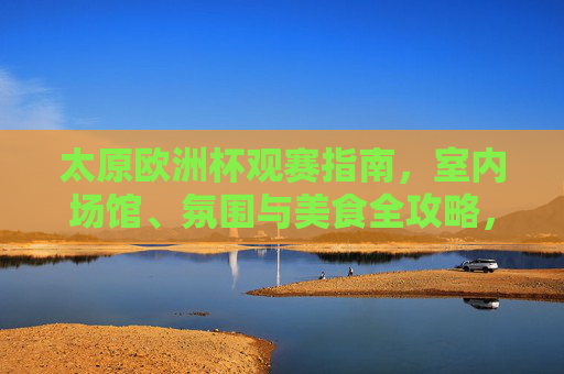太原欧洲杯观赛指南，室内场馆、氛围与美食全攻略，太原欧洲杯观赛指南，室内场馆、氛围与美食全攻略