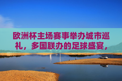 欧洲杯主场赛事举办城市巡礼，多国联办的足球盛宴，欧洲杯多国联办主场城市巡礼，足球盛宴