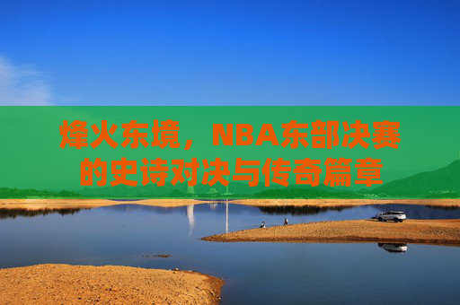 烽火东境,NBA东部决赛的史诗对决与传奇篇章