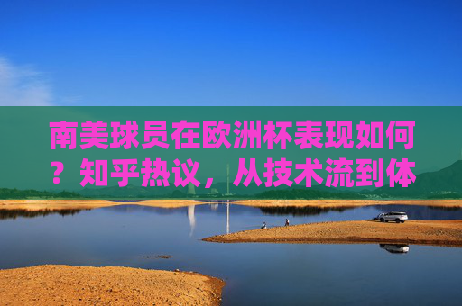 南美球员在欧洲杯表现如何?知乎热议,从技术流到体系适配,南美足球的欧洲杯答卷