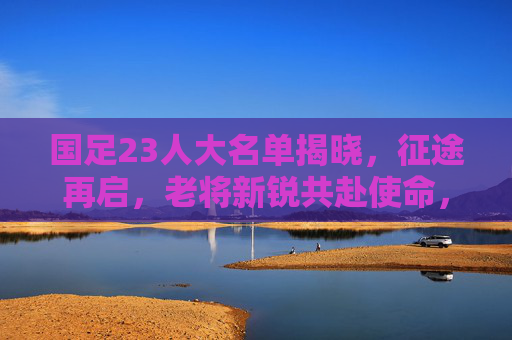 国足23人大名单揭晓,征途再启,老将新锐共赴使命,国足23人大名单揭晓,老将新锐共赴使命