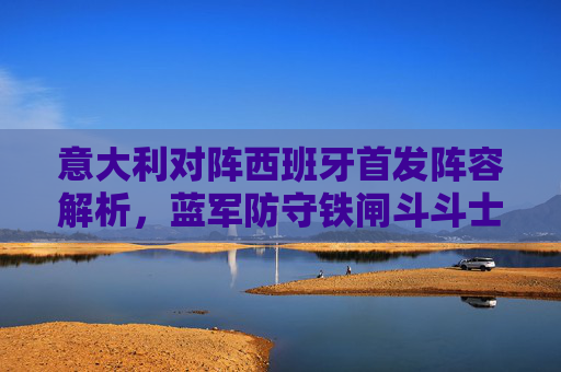 意大利对阵西班牙首发阵容解析,蓝军防守铁闸斗斗士传控,谁将掌控中场生死局?意西首发解析,斗斗士传控对决,中场生死局谁掌控?