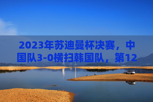 2023年苏迪曼杯决赛,中国队3-0横扫韩国队,第12次加冕世界冠军,2023苏迪曼杯,中国队3-0横扫韩国队第12次加冕世界冠军