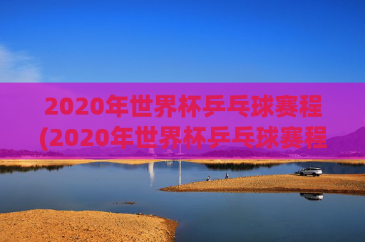 2020年世界杯乒乓球赛程(2020年世界杯乒乓球赛程表)