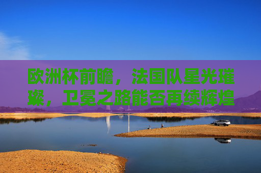 欧洲杯前瞻，法国队星光璀璨，卫冕之路能否再续辉煌？法国星光璀璨，卫冕之路能否再续欧洲杯辉煌？