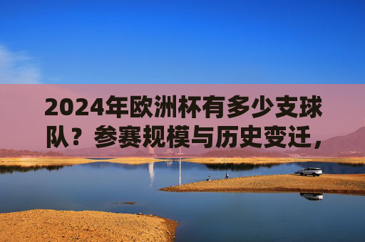 2024年欧洲杯有多少支球队?参赛规模与历史变迁,2024年欧洲杯参赛规模与历史变迁