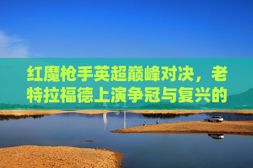 红魔枪手英超巅峰对决,老特拉福德上演争冠与复兴的关键战役,红魔枪手英超巅峰对决,老特拉福德争冠复兴关键战