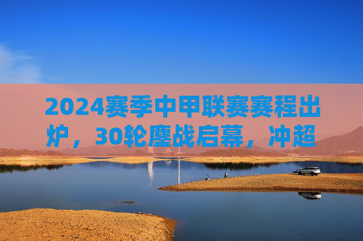 2024赛季中甲联赛赛程出炉，30轮鏖战启幕，冲超保级悬念待解，2024赛季中甲赛程出炉，30轮鏖战，冲超保级悬念待解