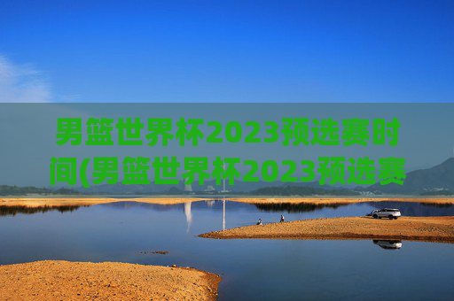 男篮世界杯2023预选赛时间(男篮世界杯2023预选赛时间表)