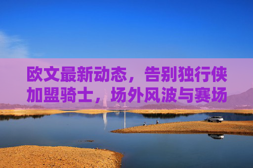 欧文最新动态,告别独行侠加盟骑士,场外风波与赛场表现引关注,欧文告别独行侠加盟骑士 场外风波与赛场表现引关注