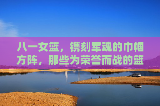八一女篮,镌刻军魂的巾帼方阵,那些为荣誉而战的篮坛玫瑰,八一女篮,镌刻军魂的巾帼篮坛玫瑰
