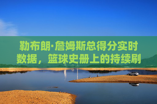 勒布朗·詹姆斯总得分实时数据,篮球史册上的持续刷新,勒布朗·詹姆斯总得分实时刷新,篮球史册再创新高